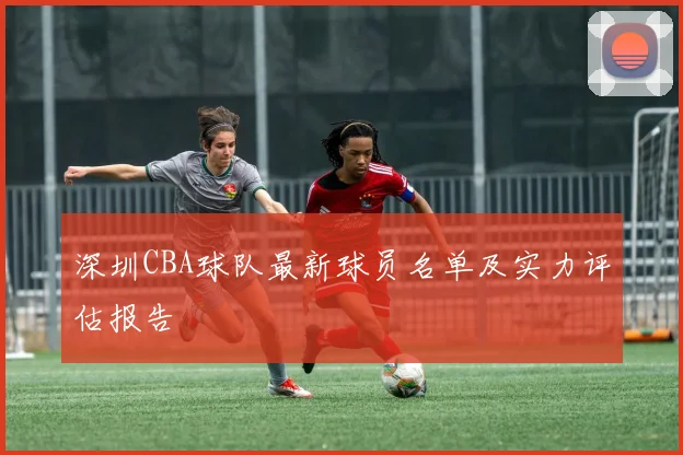 深圳CBA球队最新球员名单及实力评估报告